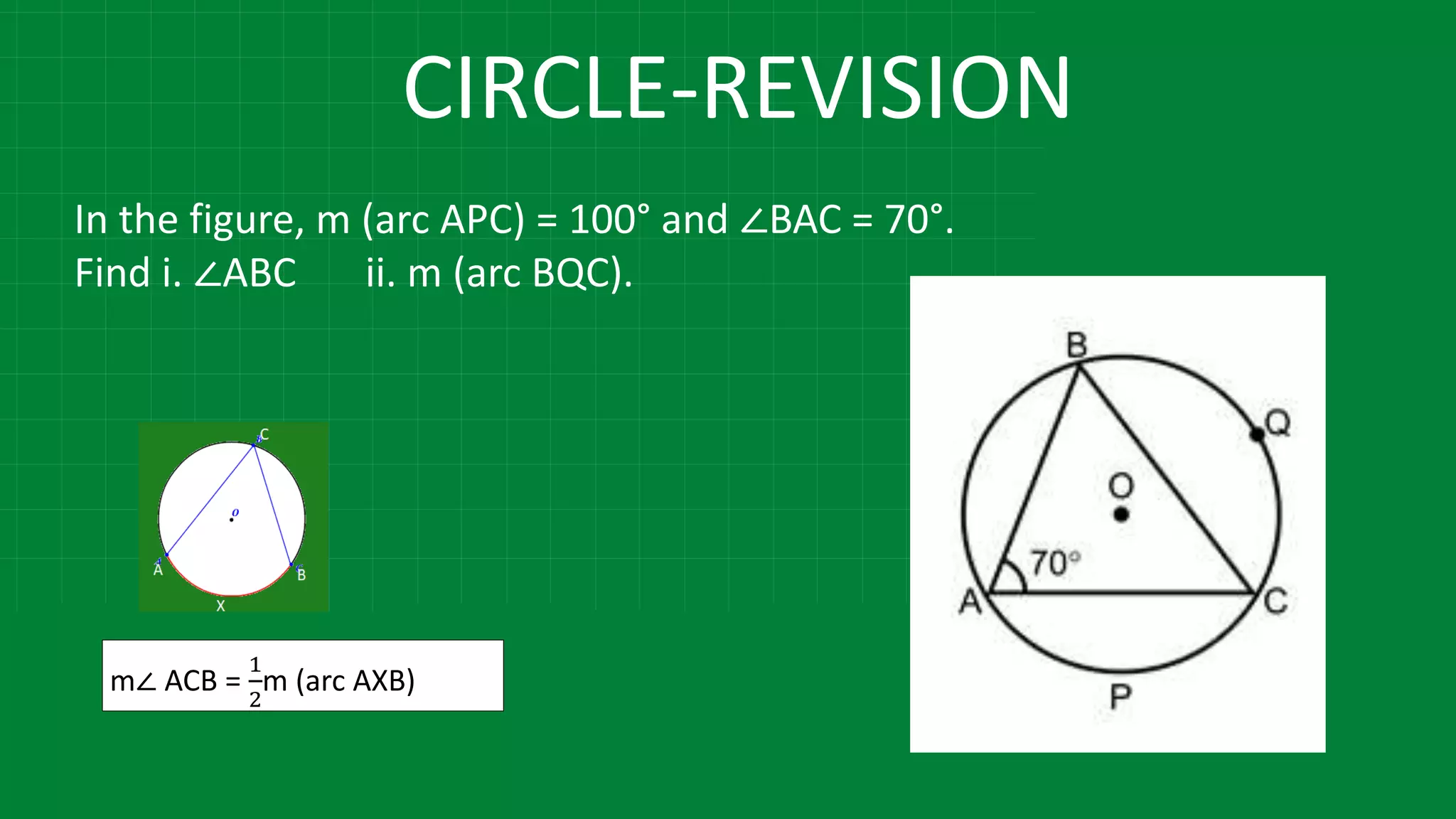 CIRCLE-REVISION
In the figure, m (arc APC) = 100° and ∠BAC = 70°.
Find i. ∠ABC ii. m (arc BQC).
m∠ ACB =
1
2
m (arc AXB)
 