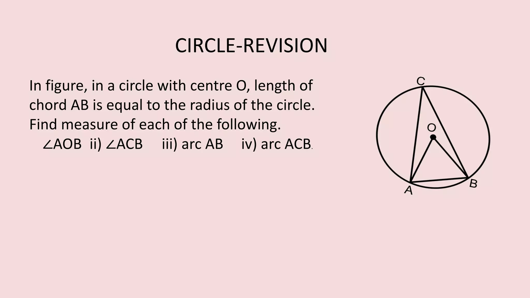 In figure, in a circle with centre O, length of
chord AB is equal to the radius of the circle.
Find measure of each of the following.
∠AOB ii) ∠ACB iii) arc AB iv) arc ACB.
CIRCLE-REVISION
 