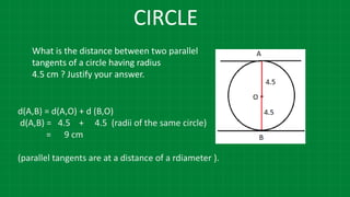 CIRCLE
What is the distance between two parallel
tangents of a circle having radius
4.5 cm ? Justify your answer.
d(A,B) = d(A,O) + d (B,O)
d(A,B) = 4.5 + 4.5 (radii of the same circle)
= 9 cm
(parallel tangents are at a distance of a rdiameter ).
 