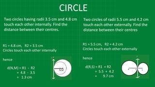 CIRCLE
Two circles having radii 3.5 cm and 4.8 cm
touch each other internally. Find the
distance between their centres.
Two circles of radii 5.5 cm and 4.2 cm
touch each other externally. Find the
distance between their centres
R1 = 4.8 cm, R2 = 3.5 cm
Circles touch each other internally
hence
R1 = 5.5 cm, R2 = 4.2 cm
Circles touch each other externally
hence
d(N,M) = R1 - R2
= 4.8 - 3.5
= 1.3 cm
d(R,S) = R1 + R2
= 5.5 + 4.2
= 9.7 cm
 