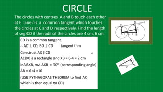 CIRCLE
The circles with centres A and B touch each other
at E. Line l is a common tangent which touches
the circles at C and D respectively. Find the length
of seg CD if the radii of the circles are 4 cm, 6 cm
CD is a common tangent.
∴ AC ⊥ CD, BD ⊥ CD tangent thm
Construct AX ∥ CD ∴
ACDX is a rectangle and XB = 6-4 = 2 cm
in∆AXB, m∠ AXB = 900 (corresponding angle)
AB = 6+4 =10
(USE PYTHAGORAS THEOREM to find AX
which is then equal to CD)
 