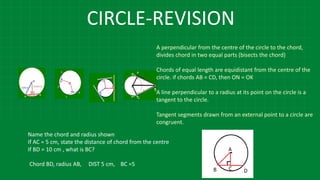 CIRCLE-REVISION
A perpendicular from the centre of the circle to the chord,
divides chord in two equal parts (bisects the chord)
Chords of equal length are equidistant from the centre of the
circle. if chords AB = CD, then ON = OK
A line perpendicular to a radius at its point on the circle is a
tangent to the circle.
Tangent segments drawn from an external point to a circle are
congruent.
Name the chord and radius shown
If AC = 5 cm, state the distance of chord from the centre
If BD = 10 cm , what is BC?
Chord BD, radius AB, DIST 5 cm, BC =5
 