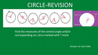 CIRCLE-REVISION
Find the measures of the central angle and/or
corresponding arc /arcs marked with ? mark.
Answer on next slide
 