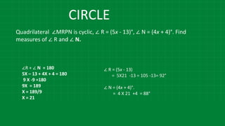 Quadrilateral ∠MRPN is cyclic, ∠ R = (5x - 13)°, ∠ N = (4x + 4)°. Find
measures of ∠ R and ∠ N.
∠R + ∠ N = 180
5X – 13 + 4X + 4 = 180
9 X -9 =180
9X = 189
X = 189/9
X = 21
∠ R = (5x - 13)
= 5X21 -13 = 105 -13= 92°
∠ N = (4x + 4)°.
= 4 X 21 +4 = 88°
CIRCLE
 