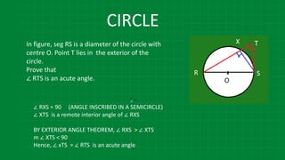 In figure, seg RS is a diameter of the circle with
centre O. Point T lies in the exterior of the
circle.
Prove that
∠ RTS is an acute angle.
∠ ∠
∠
∠ RXS = 90 (ANGLE INSCRIBED IN A SEMICIRCLE)
∠ XTS is a remote interior angle of ∠ RXS
BY EXTERIOR ANGLE THEOREM, ∠ RXS > ∠ XTS
m ∠ XTS < 90
Hence, ∠ xTS = ∠ RTS is an acute angle
CIRCLE
 