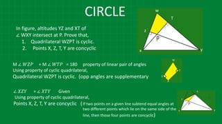 CIRCLE
In figure, altitudes YZ and XT of
∠ WXY intersect at P. Prove that,
1. Quadrilateral WZPT is cyclic.
2. Points X, Z, T, Y are concyclic
M ∠ 𝑊𝑍𝑃 + M ∠ 𝑊𝑇𝑃 = 180 property of linear pair of angles
Using property of cyclic quadrilateral,
Quadrilateral WZPT is cyclic. (opp angles are supplementary
∠ 𝑋𝑍𝑌 = ∠ 𝑋𝑇𝑌 Given
Using property of cyclic quadrilateral,
Points X, Z, T, Y are concyclic (If two points on a given line subtend equal angles at
two different points which lie on the same side of the
line, then those four points are concyclic)
 