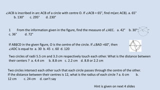 1 From the information given in the figure, find the measure of ∠AEC. a. 42° b. 30°
c. 36° d. 72°
∠ACB is inscribed in arc ACB of a circle with centre O. If ∠ACB = 65°, find m(arc ACB). a. 65°
b. 130° c. 295° d. 230°
If AB∥CD in the given figure, O is the centre of the circle. If ∠BAD =60°, then
∠ADC is equal to a. 30 b. 45 c. 60 d. 120
Two circles of radii 5.5 cm and 3.3 cm respectively touch each other. What is the distance between
their centers ? a. 4.4 cm b. 8.8 cm c. 2.2 cm d. 8.8 or 2.2 cm
Two circles intersect each other such that each circle passes through the centre of the other.
If the distance between their centres is 12, what is the radius of each circle ? a. 6 cm b.
12 cm c. 24 cm d. can’t say
Hint is given on next 4 slides
 