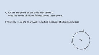 A, B, C are any points on the circle with centre O.
Write the names of all arcs formed due to these points.
If m arc(BC = 110 and m arc(AB) = 125, find measures of all remaining arcs
 