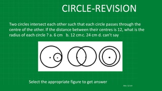 CIRCLE-REVISION
Two circles intersect each other such that each circle passes through the
centre of the other. If the distance between their centres is 12, what is the
radius of each circle ? a. 6 cm b. 12 cmc. 24 cm d. can’t say
Select the appropriate figure to get answer
Ans: 12 cm
 