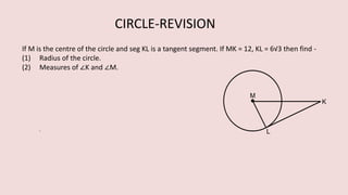 If M is the centre of the circle and seg KL is a tangent segment. If MK = 12, KL = 6√3 then find -
(1) Radius of the circle.
(2) Measures of ∠K and ∠M.
CIRCLE-REVISION
 