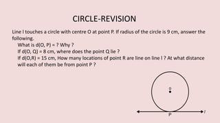 Line l touches a circle with centre O at point P. If radius of the circle is 9 cm, answer the
following.
What is d(O, P) = ? Why ?
If d(O, Q) = 8 cm, where does the point Q lie ?
If d(O,R) = 15 cm, How many locations of point R are line on line l ? At what distance
will each of them be from point P ?
CIRCLE-REVISION
 