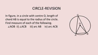 In figure, in a circle with centre O, length of
chord AB is equal to the radius of the circle.
Find measure of each of the following.
∠AOB ii) ∠ACB iii) arc AB iv) arc ACB.
CIRCLE-REVISION
 