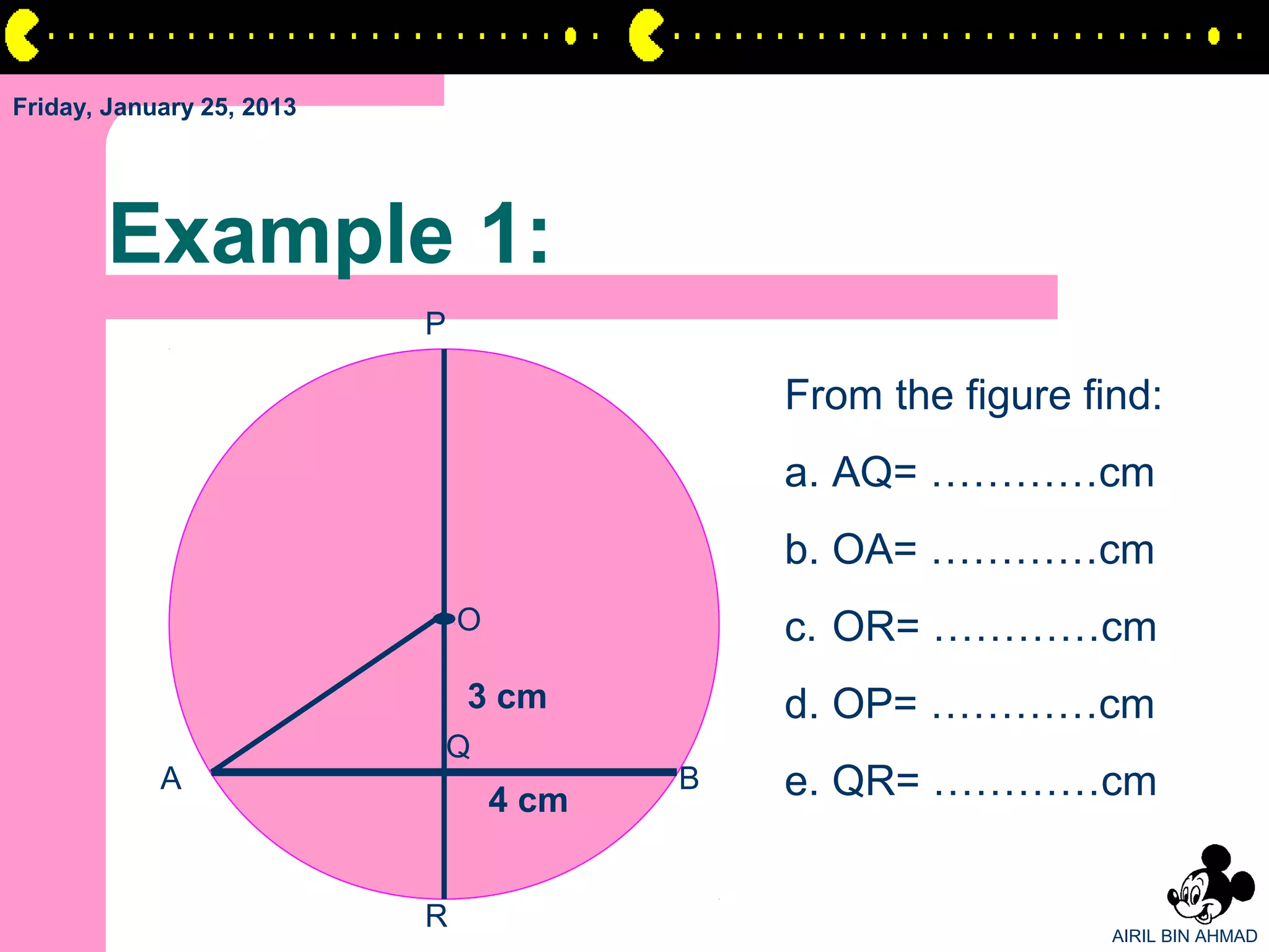 Friday, January 25, 2013




       Example 1:
                           P

                                              From the figure find:
                                              a. AQ= …………cm
                                              b. OA= …………cm
                               O              c. OR= …………cm
                               3 cm           d. OP= …………cm
                           Q
            A
                                   4 cm
                                          B   e. QR= …………cm


                           R                                    AIRIL BIN AHMAD
 