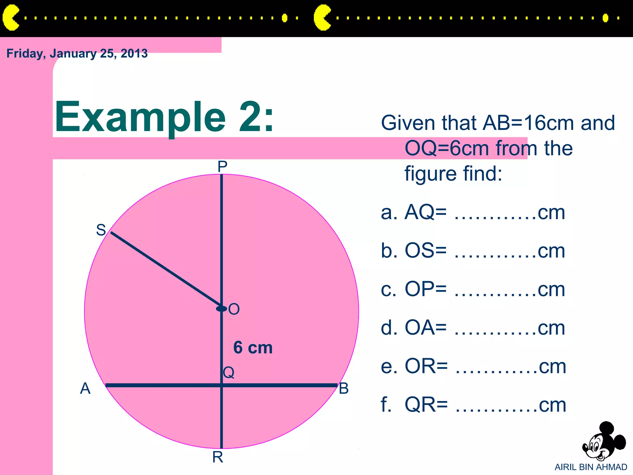 Friday, January 25, 2013




       Example 2:                         Given that AB=16cm and
                                            OQ=6cm from the
                           P
                                            figure find:
                                          a. AQ= …………cm
                S
                                          b. OS= …………cm
                                          c. OP= …………cm
                               O
                                          d. OA= …………cm
                               6 cm
                           Q              e. OR= …………cm
            A                         B
                                          f. QR= …………cm

                           R                              AIRIL BIN AHMAD
 