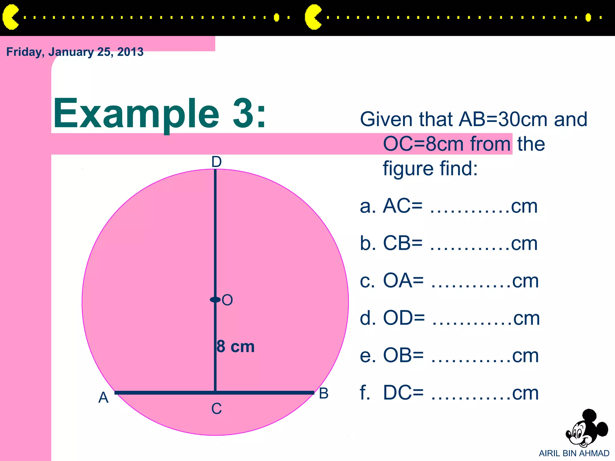 Friday, January 25, 2013




       Example 3:                     Given that AB=30cm and
                                        OC=8cm from the
                           D
                                        figure find:
                                      a. AC= …………cm
                                      b. CB= …………cm
                                      c. OA= …………cm
                           O
                                      d. OD= …………cm
                           8 cm
                                      e. OB= …………cm
                A                 B   f. DC= …………cm
                           C

                                                       AIRIL BIN AHMAD
 