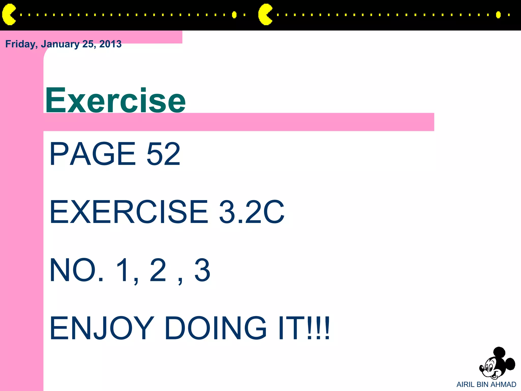 Friday, January 25, 2013




       Exercise
        PAGE 52
        EXERCISE 3.2C
        NO. 1, 2 , 3
        ENJOY DOING IT!!!
                            AIRIL BIN AHMAD
 
