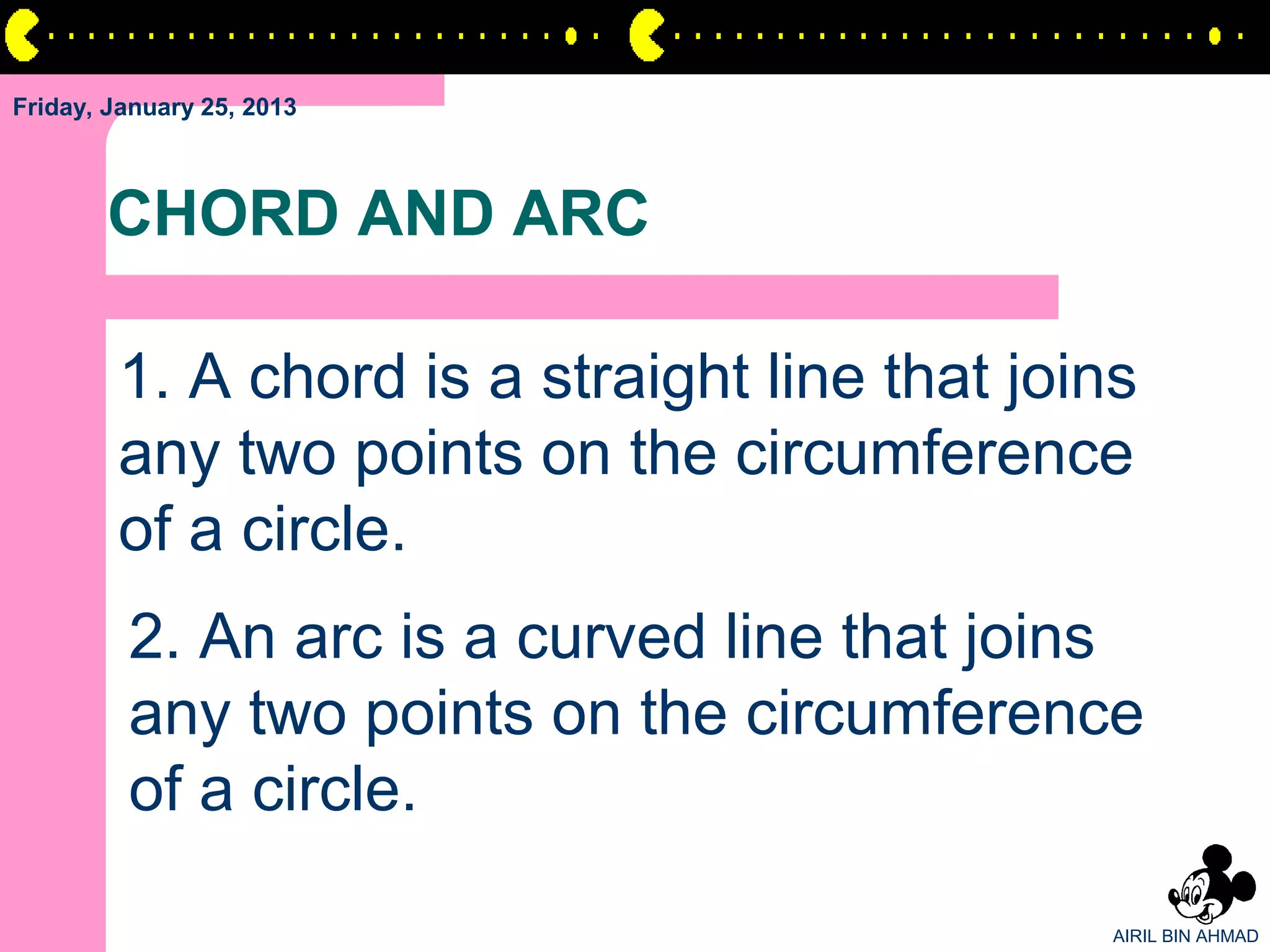 Friday, January 25, 2013



       CHORD AND ARC

        1. A chord is a straight line that joins
        any two points on the circumference
        of a circle.
         2. An arc is a curved line that joins
         any two points on the circumference
         of a circle.

                                               AIRIL BIN AHMAD
 