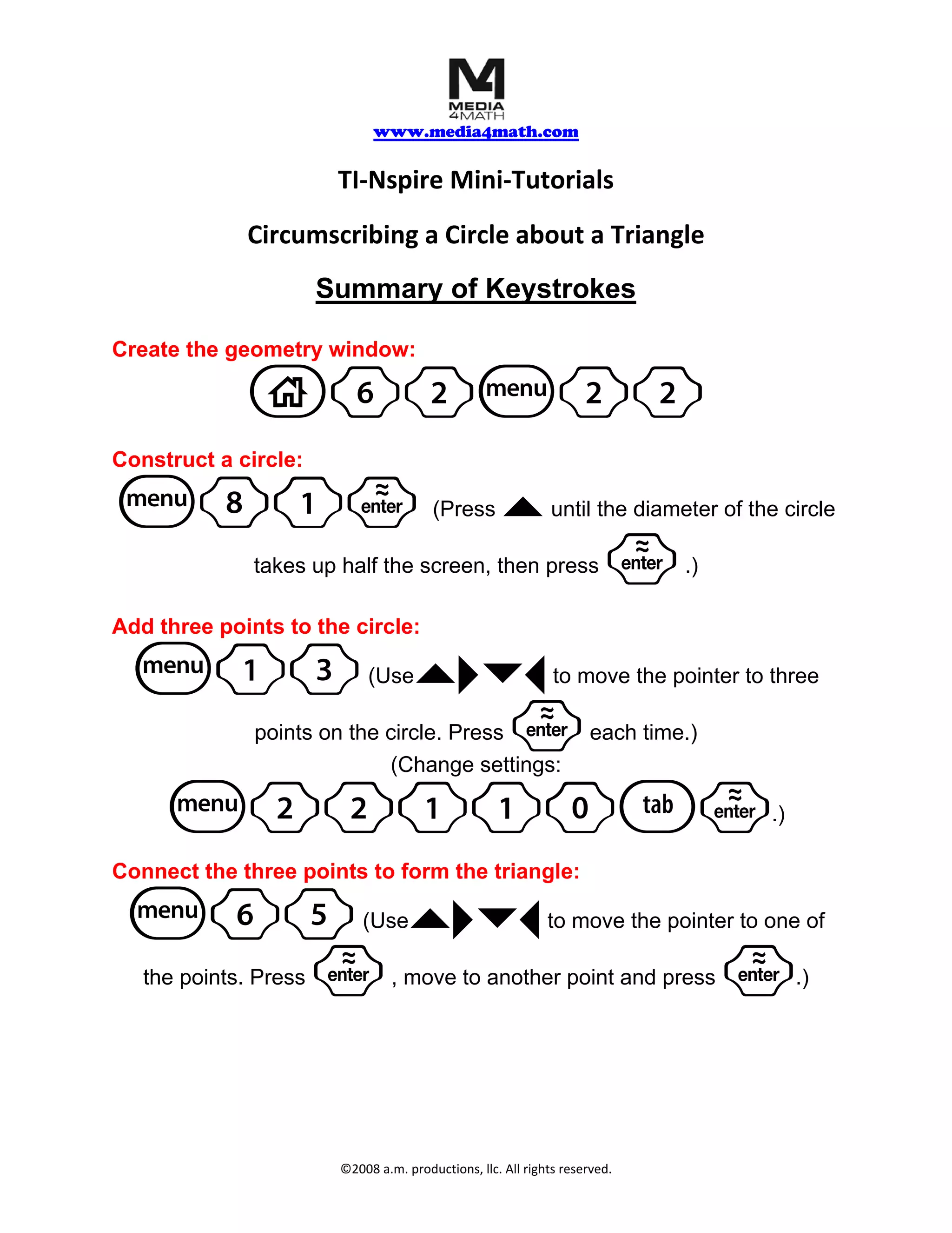 www.media4math.com
TI‐Nspire Mini‐Tutorials
Circumscribing a Circle about a Triangle
Summary of Keystrokes
Create the geometry window:
c62b22
Construct a circle:
b81· (Press ` until the diameter of the circle
takes up half the screen, then press · .)
Add three points to the circle:
b13 `¢¤¡ (Use to move the pointer to three
· points on the circle. Press each time.)
(Change settings:
b22110e· .)
Connect the three points to form the triangle:
b65 `¢¤¡ (Use to move the pointer to one of
·
the points. Press , move to another point and press · .)
©2008 a.m. productions, llc. All rights reserved.