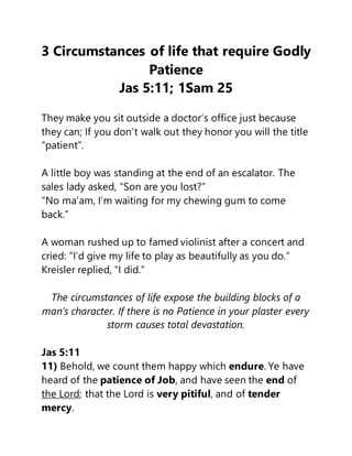 3 Circumstances of life that require Godly
Patience
Jas 5:11; 1Sam 25
They make you sit outside a doctor’s office just because
they can; If you don’t walk out they honor you will the title
“patient”.
A little boy was standing at the end of an escalator. The
sales lady asked, “Son are you lost?”
“No ma’am, I’m waiting for my chewing gum to come
back.”
A woman rushed up to famed violinist after a concert and
cried: “I’d give my life to play as beautifully as you do.”
Kreisler replied, “I did.”
The circumstances of life expose the building blocks of a
man’s character. If there is no Patience in your plaster every
storm causes total devastation.
Jas 5:11
11) Behold, we count them happy which endure. Ye have
heard of the patience of Job, and have seen the end of
the Lord; that the Lord is very pitiful, and of tender
mercy.
 
