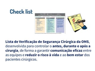 Check list
Lista de Verificação de Segurança Cirúrgica da OMS,
desenvolvida para controlar o antes, durante e após a
cirurgia, de forma a garantir comunicação eficaz entre
as equipes e reduzir o risco à vida e ao bem estar dos
pacientes cirúrgicos.
 