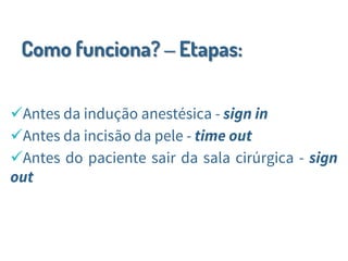 Como funciona? – Etapas:
Antes da indução anestésica - sign in
Antes da incisão da pele - time out
Antes do paciente sair da sala cirúrgica - sign
out
 