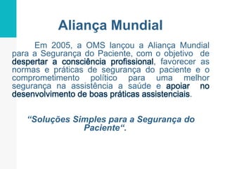 Aliança Mundial
Em 2005, a OMS lançou a Aliança Mundial
para a Segurança do Paciente, com o objetivo de
, favorecer as
normas e práticas de segurança do paciente e o
comprometimento político para uma melhor
segurança na assistência a saúde e
.
“Soluções Simples para a Segurança do
Paciente“.
 
