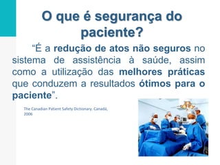 O que é segurança do
paciente?
“É a redução de atos não seguros no
sistema de assistência à saúde, assim
como a utilização das melhores práticas
que conduzem a resultados ótimos para o
paciente”.
The Canadian Patient Safety Dictionary. Canadá,
2006
 