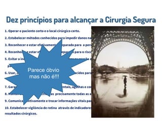 Dez princípios para alcançar a Cirurgia Segura
1. Operar o paciente certo e o local cirúrgico certo.
2. Estabelecer métodos conhecidos para impedir danos na administração de anestésicos.
3. Reconhecer e estar efetivamente preparado para a perda de via aérea.
4. Reconhecer e estar efetivamente preparado para o risco de grandes perdas sanguíneas.
5. Evitar a indução de reação adversa a drogas ou reação alérgica sabidamente de risco ao
paciente.
6. Usar, de maneira sistemática, métodos conhecidos para minimizar o risco de infecção
no sitio cirúrgico.
7. Garantir a total retirada de instrumentais, agulhas e compressas das feridas cirúrgicas.
8. Manter seguras e identificadas precisamente todas as amostras de tecidos de pacientes.
9. Comunicar efetivamente e trocar informações vitais para a condução segura da cirurgia.
10. Estabelecer vigilância de rotina através de indicadores em relação a capacidade, volume e
resultados cirúrgicos.
Parece óbvio
mas não é!!!
 