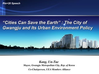 Rio+20 Speech




“Cities Can Save the Earth” : The City of
Gwangju and Its Urban Environment Policy




                              Kang, Un-Tae
                Mayor, Gwangju Metropolitan City, Rep. of Korea
                    Co-Chairperson, UEA Members Alliance          1
 
