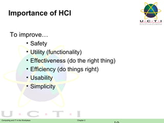 Importance of HCI
To improve…
•
•
•
•
•
•

Safety
Utility (functionality)
Effectiveness (do the right thing)
Efficiency (do things right)
Usability
Simplicity

Computing and IT in the Workplace

Chapter 2

 