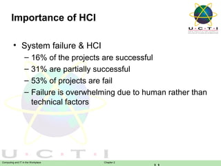 Importance of HCI
• System failure & HCI
–
–
–
–

16% of the projects are successful
31% are partially successful
53% of projects are fail
Failure is overwhelming due to human rather than
technical factors

Computing and IT in the Workplace

Chapter 2

 