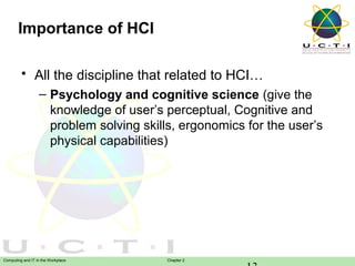 Importance of HCI
• All the discipline that related to HCI…
– Psychology and cognitive science (give the
knowledge of user’s perceptual, Cognitive and
problem solving skills, ergonomics for the user’s
physical capabilities)

Computing and IT in the Workplace

Chapter 2

 