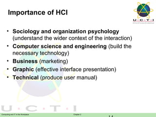 Importance of HCI
• Sociology and organization psychology
(understand the wider context of the interaction)
• Computer science and engineering (build the
necessary technology)
• Business (marketing)
• Graphic (effective interface presentation)
• Technical (produce user manual)

Computing and IT in the Workplace

Chapter 2

 