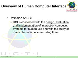 Overview of Human Computer Interface
• Definition of HCI
– HCI is concerned with the design, evaluation
and implementation of interaction computing
systems for human use and with the study of
major phenomena surrounding them

Computing and IT in the Workplace

Chapter 2

 
