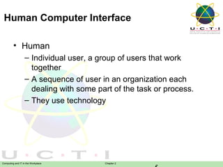 Human Computer Interface
• Human
– Individual user, a group of users that work
together
– A sequence of user in an organization each
dealing with some part of the task or process.
– They use technology

Computing and IT in the Workplace

Chapter 2

 