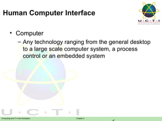 Human Computer Interface
• Computer
– Any technology ranging from the general desktop
to a large scale computer system, a process
control or an embedded system

Computing and IT in the Workplace

Chapter 2

 