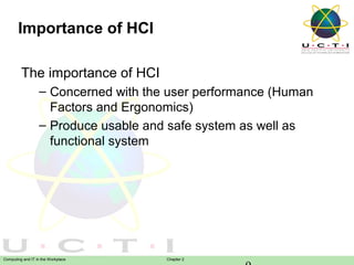 Importance of HCI
The importance of HCI
– Concerned with the user performance (Human
Factors and Ergonomics)
– Produce usable and safe system as well as
functional system

Computing and IT in the Workplace

Chapter 2

 