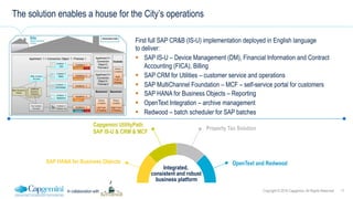 11Copyright © 2016 Capgemini. All Rights ReservedIn collaboration with
The solution enables a house for the City’s operations
First full SAP CR&B (IS-U) implementation deployed in English language
to deliver:
!  SAP IS-U – Device Management (DM), Financial Information and Contract
Accounting (FICA), Billing
!  SAP CRM for Utilities – customer service and operations
!  SAP MultiChannel Foundation – MCF – self-service portal for customers
!  SAP HANA for Business Objects – Reporting
!  OpenText Integration – archive management
!  Redwood – batch scheduler for SAP batches
Property Tax Solution
OpenText and Redwood
Integrated,
consistent and robust
business platform
Capgemini UtilityPath
SAP IS-U & CRM & MCF
SAP HANA for Business Objects
 