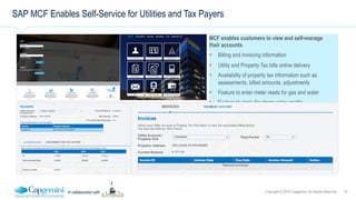 12Copyright © 2016 Capgemini. All Rights ReservedIn collaboration with
SAP MCF Enables Self-Service for Utilities and Tax Payers
MCF enables customers to view and self-manage
their accounts
!  Billing and invoicing information
!  Utility and Property Tax bills online delivery
!  Availability of property tax information such as
assessments, billed amounts, adjustments
!  Feature to enter meter reads for gas and water
!  Feature to apply for storm water credits
 