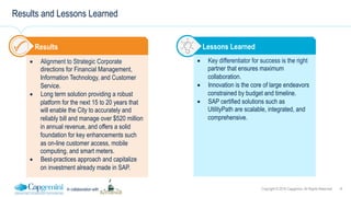 14Copyright © 2016 Capgemini. All Rights ReservedIn collaboration with
Results and Lessons Learned
!  Key differentiator for success is the right
partner that ensures maximum
collaboration.
!  Innovation is the core of large endeavors
constrained by budget and timeline.
!  SAP certified solutions such as
UtilityPath are scalable, integrated, and
comprehensive.
Lessons LearnedResults
!  Alignment to Strategic Corporate
directions for Financial Management,
Information Technology, and Customer
Service.
!  Long term solution providing a robust
platform for the next 15 to 20 years that
will enable the City to accurately and
reliably bill and manage over $520 million
in annual revenue, and offers a solid
foundation for key enhancements such
as on-line customer access, mobile
computing, and smart meters.
!  Best-practices approach and capitalize
on investment already made in SAP.
 