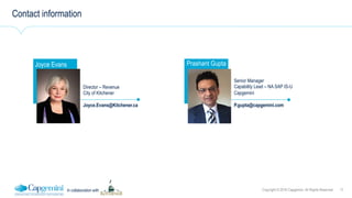 17Copyright © 2016 Capgemini. All Rights ReservedIn collaboration with
Contact information
Joyce Evans
Instructor
picture here
Director – Revenue
City of Kitchener
Joyce.Evans@Kitchener.ca
Prashant Gupta
Senior Manager
Capability Lead – NA SAP IS-U
Capgemini
P.gupta@capgemini.com
 