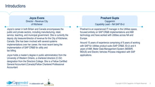 3Copyright © 2016 Capgemini. All Rights ReservedIn collaboration with
Introductions
Joyce Evans
Director - Revenue City
of Kitchener
Joyce’s career in both Britain and Canada encompasses the
public and private sectors, including manufacturing, retail,
service, teaching, and municipal government. She is currently the
deputy city treasurer/director of revenue for the City of Kitchener,
Canada. She has been involved with several systems
implementations over her career, the most recent being the
implementation of SAP CR&B for utility and
tax billing.
Joyce holds a master’s degree in public administration from the
University of Western Ontario, a chartered directors (C.Dir)
designation from the Directors College. She is a Fellow Certified
General Accountant (Canada)/Fellow Chartered Professional
Accountant
Prashant Gupta
Capgemini
Capability Lead – NA SAP IS-U
Prashant is an experienced IT manager in the Utilities space,
focused entirely on SAP CR&B implementations and AMI
technology and have worked with Utilities across NA and
Europe.
Around 15 years of experience comprising of 9 years of working
with SAP for Utilities product suite (SAP CR&B, IS-U) and 4
years of AMI, Meter Data Management System (MDM/R,
MDUS) and Electric Vehicles Process integration with SAP
applications.
 