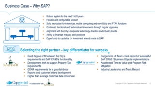 6Copyright © 2016 Capgemini. All Rights ReservedIn collaboration with
Business Case – Why SAP?
!  Robust system for the next 15-20 years
!  Flexible and configurable solution
!  Solid foundation for e-services, mobile computing and core Utility and PTAX functions
!  Continued functional and technical enhancements through regular upgrades
!  Alignment with the City’s corporate technology direction and industry trends
!  Ability to leverage industry best practices
!  Opportunity to capitalize on investment already made in SAP
Selecting the right partner – key differentiator for success
!  Capgemini’s ‘A’ Team - track record of successful
SAP CR&B / Business Objects implementations
!  Accelerated Time to Value and Program Risk
Mitigation
!  Industry Leadership and Track Record
!  Good degree of fit between the City’s
requirements and SAP CR&B’s functionality
!  Development work to support Property Tax
requirements
!  GDAR requirements for a gas distributor
!  Reports and customer letters development
!  Higher than average historical data conversion
 