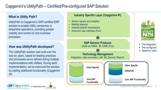 9Copyright © 2016 Capgemini. All Rights ReservedIn collaboration with
Capgemini’s UtilityPath – Certified/Pre-configured SAP Solution
What is Utility Path?
UtilityPath is Capgemini’s SAP-certified ERP
solution to enable Utility companies to
streamline operations, providing greater
visibility and control of core business
processes.
How was UtilityPath developed?
The UtilityPath solution was built over the
last six years, based on leading practices
and processes we’ve refined during multiple
implementations with Utilities. During each
implementation, we’ve improved the solution
by adding additional functionality (Capgemini
IP)
SAP Generic Products
(Suite on HANA, BI, CRM, IS-U)
Industry Specific Layer (Capgemini IP)
!  Ad-hoc reports and analytics
!  Mobility features
!  Industry-specific transactions
!  Improved user interface (Fiori)
Technology Management
Integration, data conversion, AM, IM, Security, Reports
!  Pre-integrated
!  Pre-configured
!  Speed to value
UtilityPath
Client Specific
Core SAP Functionality
Client Specific
Core SAP
Functionality
 