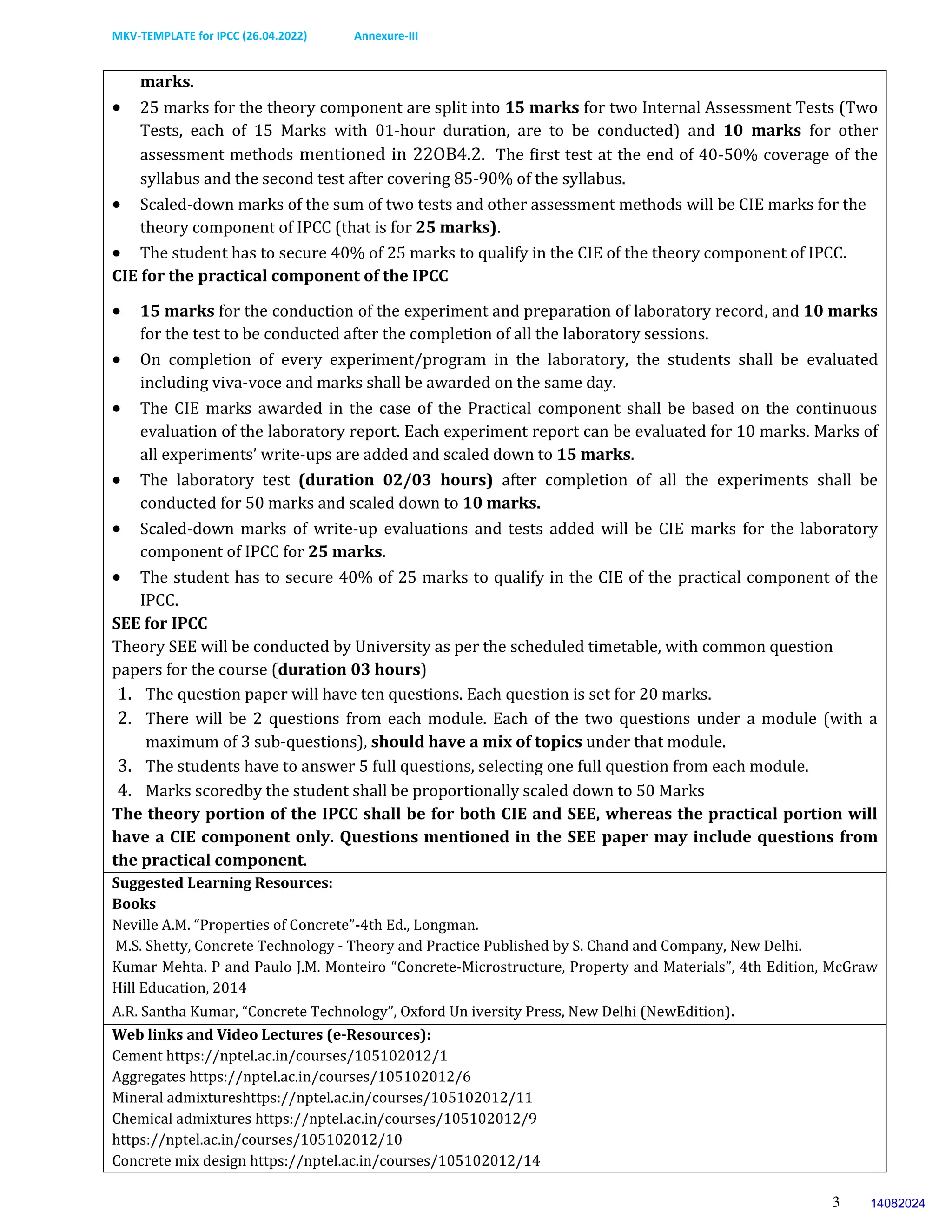 MKV-TEMPLATE for IPCC (26.04.2022) Annexure-III
3
marks.
 25 marks for the theory component are split into 15 marks for two Internal Assessment Tests (Two
Tests, each of 15 Marks with 01-hour duration, are to be conducted) and 10 marks for other
assessment methods mentioned in 22OB4.2. The first test at the end of 40-50% coverage of the
syllabus and the second test after covering 85-90% of the syllabus.
 Scaled-down marks of the sum of two tests and other assessment methods will be CIE marks for the
theory component of IPCC (that is for 25 marks).
 The student has to secure 40% of 25 marks to qualify in the CIE of the theory component of IPCC.
CIE for the practical component of the IPCC
 15 marks for the conduction of the experiment and preparation of laboratory record, and 10 marks
for the test to be conducted after the completion of all the laboratory sessions.
 On completion of every experiment/program in the laboratory, the students shall be evaluated
including viva-voce and marks shall be awarded on the same day.
 The CIE marks awarded in the case of the Practical component shall be based on the continuous
evaluation of the laboratory report. Each experiment report can be evaluated for 10 marks. Marks of
all experiments’ write-ups are added and scaled down to 15 marks.
 The laboratory test (duration 02/03 hours) after completion of all the experiments shall be
conducted for 50 marks and scaled down to 10 marks.
 Scaled-down marks of write-up evaluations and tests added will be CIE marks for the laboratory
component of IPCC for 25 marks.
 The student has to secure 40% of 25 marks to qualify in the CIE of the practical component of the
IPCC.
SEE for IPCC
Theory SEE will be conducted by University as per the scheduled timetable, with common question
papers for the course (duration 03 hours)
1. The question paper will have ten questions. Each question is set for 20 marks.
2. There will be 2 questions from each module. Each of the two questions under a module (with a
maximum of 3 sub-questions), should have a mix of topics under that module.
3. The students have to answer 5 full questions, selecting one full question from each module.
4. Marks scoredby the student shall be proportionally scaled down to 50 Marks
The theory portion of the IPCC shall be for both CIE and SEE, whereas the practical portion will
have a CIE component only. Questions mentioned in the SEE paper may include questions from
the practical component.
Suggested Learning Resources:
Books
Neville A.M. “Properties of Concrete”-4th Ed., Longman.
M.S. Shetty, Concrete Technology - Theory and Practice Published by S. Chand and Company, New Delhi.
Kumar Mehta. P and Paulo J.M. Monteiro “Concrete-Microstructure, Property and Materials”, 4th Edition, McGraw
Hill Education, 2014
A.R. Santha Kumar, “Concrete Technology”, Oxford Un iversity Press, New Delhi (NewEdition).
Web links and Video Lectures (e-Resources):
Cement https://nptel.ac.in/courses/105102012/1
Aggregates https://nptel.ac.in/courses/105102012/6
Mineral admixtureshttps://nptel.ac.in/courses/105102012/11
Chemical admixtures https://nptel.ac.in/courses/105102012/9
https://nptel.ac.in/courses/105102012/10
Concrete mix design https://nptel.ac.in/courses/105102012/14
14082024
 