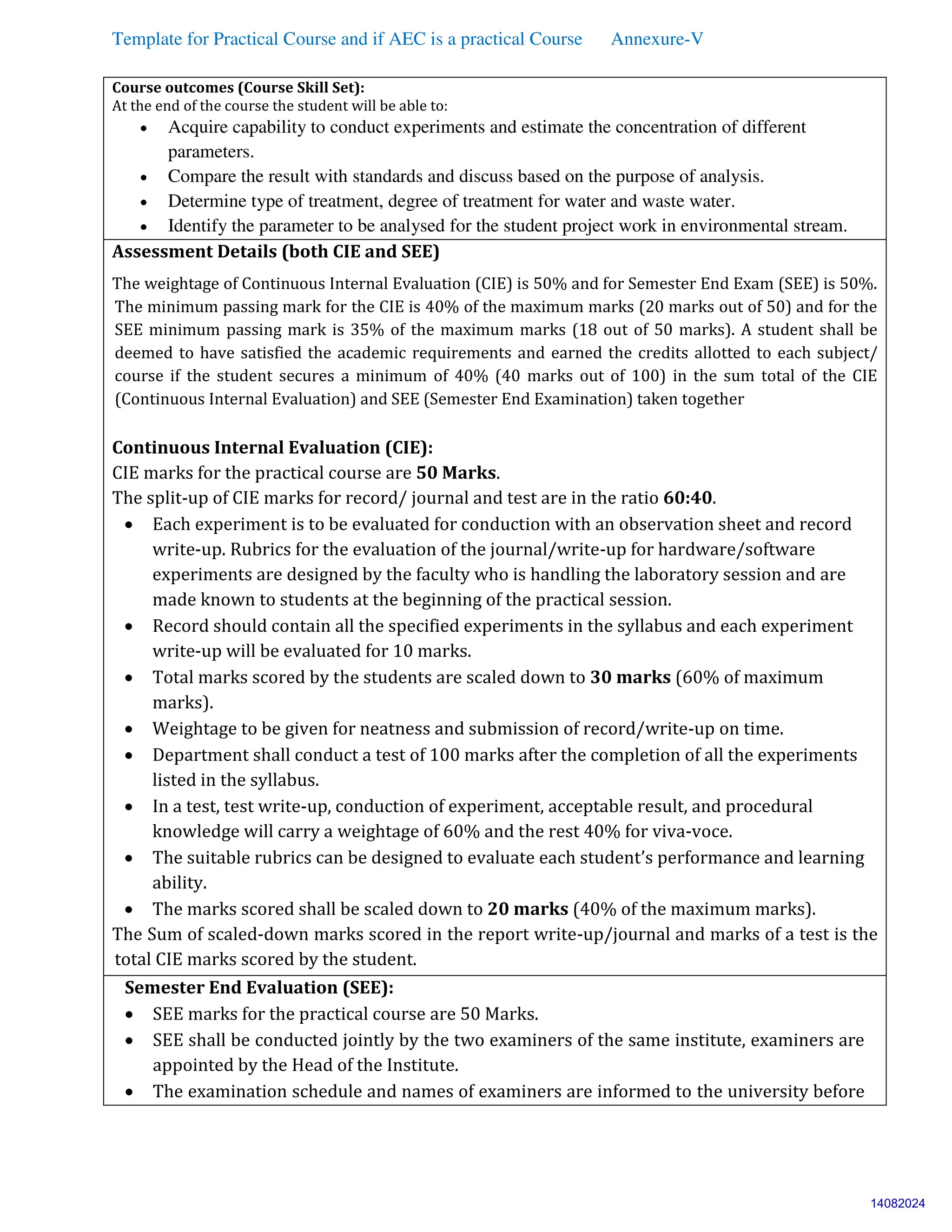 Template for Practical Course and if AEC is a practical Course Annexure-V
Course outcomes (Course Skill Set):
At the end of the course the student will be able to:
 Acquire capability to conduct experiments and estimate the concentration of different
parameters.
 Compare the result with standards and discuss based on the purpose of analysis.
 Determine type of treatment, degree of treatment for water and waste water.
 Identify the parameter to be analysed for the student project work in environmental stream.
Assessment Details (both CIE and SEE)
The weightage of Continuous Internal Evaluation (CIE) is 50% and for Semester End Exam (SEE) is 50%.
The minimum passing mark for the CIE is 40% of the maximum marks (20 marks out of 50) and for the
SEE minimum passing mark is 35% of the maximum marks (18 out of 50 marks). A student shall be
deemed to have satisfied the academic requirements and earned the credits allotted to each subject/
course if the student secures a minimum of 40% (40 marks out of 100) in the sum total of the CIE
(Continuous Internal Evaluation) and SEE (Semester End Examination) taken together
Continuous Internal Evaluation (CIE):
CIE marks for the practical course are 50 Marks.
The split-up of CIE marks for record/ journal and test are in the ratio 60:40.
 Each experiment is to be evaluated for conduction with an observation sheet and record
write-up. Rubrics for the evaluation of the journal/write-up for hardware/software
experiments are designed by the faculty who is handling the laboratory session and are
made known to students at the beginning of the practical session.
 Record should contain all the specified experiments in the syllabus and each experiment
write-up will be evaluated for 10 marks.
 Total marks scored by the students are scaled down to 30 marks (60% of maximum
marks).
 Weightage to be given for neatness and submission of record/write-up on time.
 Department shall conduct a test of 100 marks after the completion of all the experiments
listed in the syllabus.
 In a test, test write-up, conduction of experiment, acceptable result, and procedural
knowledge will carry a weightage of 60% and the rest 40% for viva-voce.
 The suitable rubrics can be designed to evaluate each student’s performance and learning
ability.
 The marks scored shall be scaled down to 20 marks (40% of the maximum marks).
The Sum of scaled-down marks scored in the report write-up/journal and marks of a test is the
total CIE marks scored by the student.
Semester End Evaluation (SEE):
 SEE marks for the practical course are 50 Marks.
 SEE shall be conducted jointly by the two examiners of the same institute, examiners are
appointed by the Head of the Institute.
 The examination schedule and names of examiners are informed to the university before
14082024
 