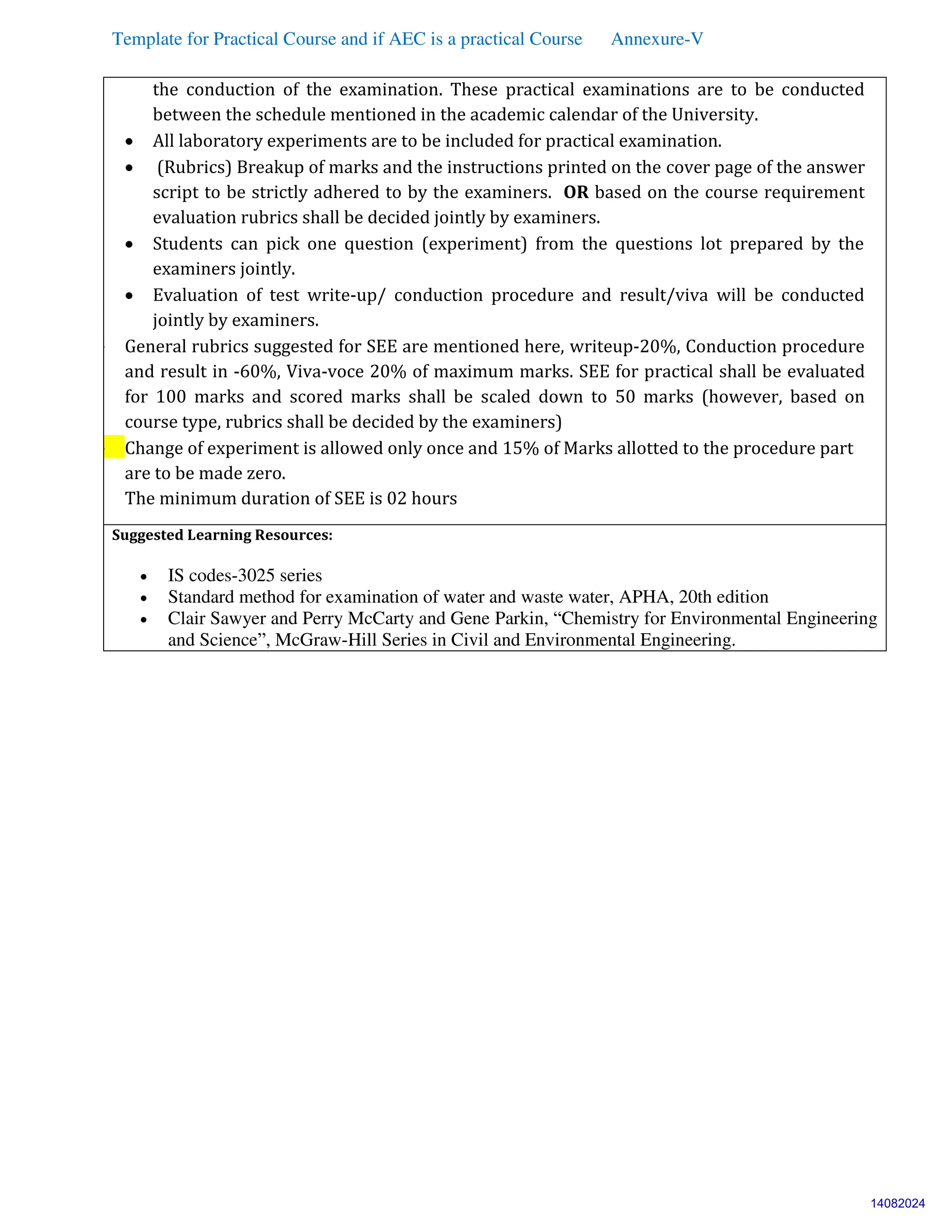 Template for Practical Course and if AEC is a practical Course Annexure-V
the conduction of the examination. These practical examinations are to be conducted
between the schedule mentioned in the academic calendar of the University.
 All laboratory experiments are to be included for practical examination.
 (Rubrics) Breakup of marks and the instructions printed on the cover page of the answer
script to be strictly adhered to by the examiners. OR based on the course requirement
evaluation rubrics shall be decided jointly by examiners.
 Students can pick one question (experiment) from the questions lot prepared by the
examiners jointly.
 Evaluation of test write-up/ conduction procedure and result/viva will be conducted
jointly by examiners.
 General rubrics suggested for SEE are mentioned here, writeup-20%, Conduction procedure
and result in -60%, Viva-voce 20% of maximum marks. SEE for practical shall be evaluated
for 100 marks and scored marks shall be scaled down to 50 marks (however, based on
course type, rubrics shall be decided by the examiners)
 Change of experiment is allowed only once and 15% of Marks allotted to the procedure part
are to be made zero.
The minimum duration of SEE is 02 hours
Suggested Learning Resources:
 IS codes-3025 series
 Standard method for examination of water and waste water, APHA, 20th edition
 Clair Sawyer and Perry McCarty and Gene Parkin, “Chemistry for Environmental Engineering
and Science”, McGraw-Hill Series in Civil and Environmental Engineering.
14082024
 