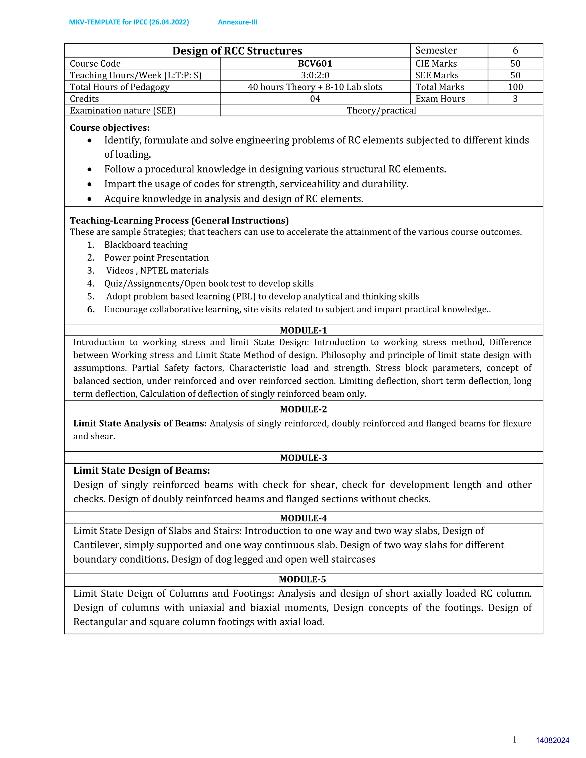MKV-TEMPLATE for IPCC (26.04.2022) Annexure-III
1
Design of RCC Structures Semester 6
Course Code BCV601 CIE Marks 50
Teaching Hours/Week (L:T:P: S) 3:0:2:0 SEE Marks 50
Total Hours of Pedagogy 40 hours Theory + 8-10 Lab slots Total Marks 100
Credits 04 Exam Hours 3
Examination nature (SEE) Theory/practical
Course objectives:
 Identify, formulate and solve engineering problems of RC elements subjected to different kinds
of loading.
 Follow a procedural knowledge in designing various structural RC elements.
 Impart the usage of codes for strength, serviceability and durability.
 Acquire knowledge in analysis and design of RC elements.
Teaching-Learning Process (General Instructions)
These are sample Strategies; that teachers can use to accelerate the attainment of the various course outcomes.
1. Blackboard teaching
2. Power point Presentation
3. Videos , NPTEL materials
4. Quiz/Assignments/Open book test to develop skills
5. Adopt problem based learning (PBL) to develop analytical and thinking skills
6. Encourage collaborative learning, site visits related to subject and impart practical knowledge..
MODULE-1
Introduction to working stress and limit State Design: Introduction to working stress method, Difference
between Working stress and Limit State Method of design. Philosophy and principle of limit state design with
assumptions. Partial Safety factors, Characteristic load and strength. Stress block parameters, concept of
balanced section, under reinforced and over reinforced section. Limiting deflection, short term deflection, long
term deflection, Calculation of deflection of singly reinforced beam only.
MODULE-2
Limit State Analysis of Beams: Analysis of singly reinforced, doubly reinforced and flanged beams for flexure
and shear.
MODULE-3
Limit State Design of Beams:
Design of singly reinforced beams with check for shear, check for development length and other
checks. Design of doubly reinforced beams and flanged sections without checks.
MODULE-4
Limit State Design of Slabs and Stairs: Introduction to one way and two way slabs, Design of
Cantilever, simply supported and one way continuous slab. Design of two way slabs for different
boundary conditions. Design of dog legged and open well staircases
MODULE-5
Limit State Deign of Columns and Footings: Analysis and design of short axially loaded RC column.
Design of columns with uniaxial and biaxial moments, Design concepts of the footings. Design of
Rectangular and square column footings with axial load.
14082024
 