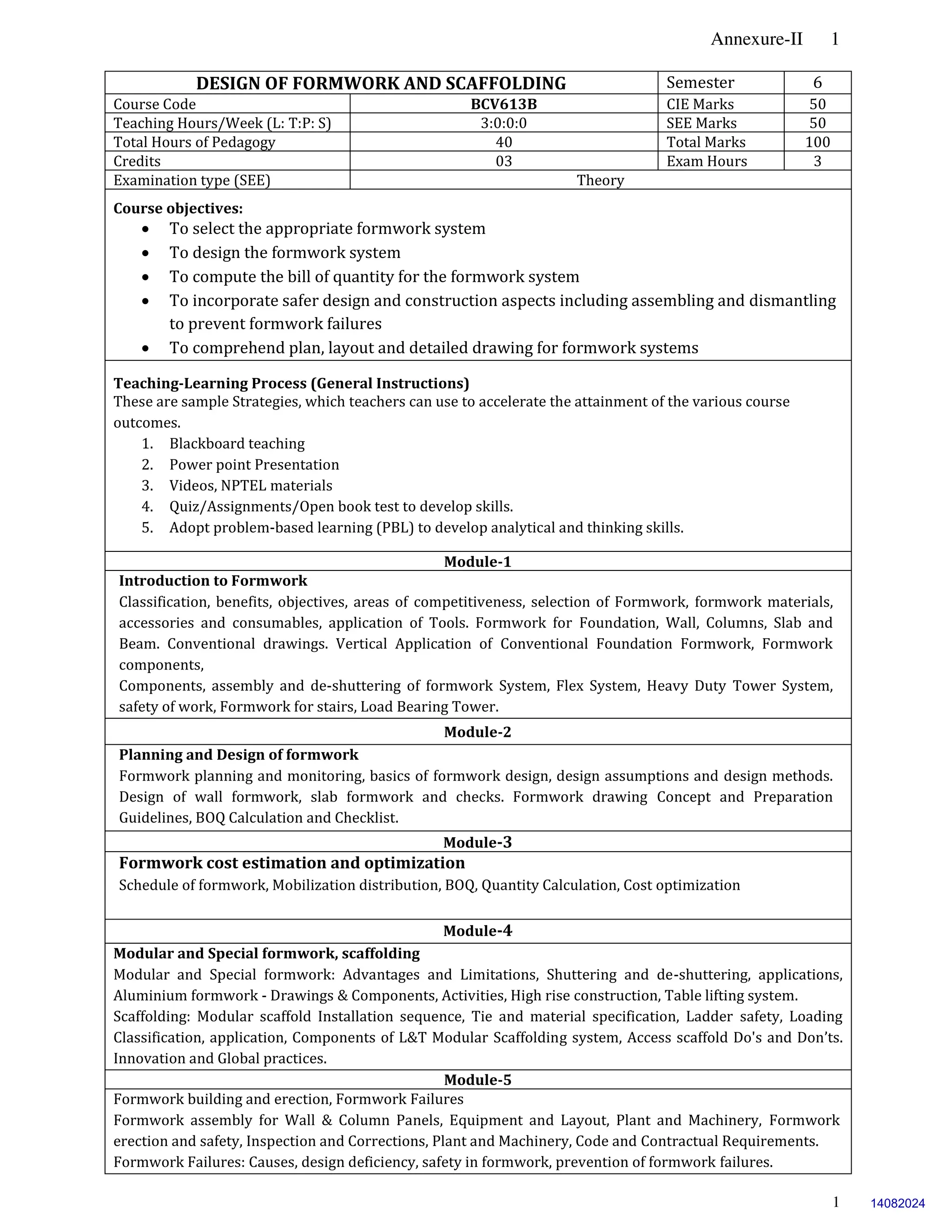 Annexure-II 1
1
DESIGN OF FORMWORK AND SCAFFOLDING Semester 6
Course Code BCV613B CIE Marks 50
Teaching Hours/Week (L: T:P: S) 3:0:0:0 SEE Marks 50
Total Hours of Pedagogy 40 Total Marks 100
Credits 03 Exam Hours 3
Examination type (SEE) Theory
Course objectives:
 To select the appropriate formwork system
 To design the formwork system
 To compute the bill of quantity for the formwork system
 To incorporate safer design and construction aspects including assembling and dismantling
to prevent formwork failures
 To comprehend plan, layout and detailed drawing for formwork systems
Teaching-Learning Process (General Instructions)
These are sample Strategies, which teachers can use to accelerate the attainment of the various course
outcomes.
1. Blackboard teaching
2. Power point Presentation
3. Videos, NPTEL materials
4. Quiz/Assignments/Open book test to develop skills.
5. Adopt problem-based learning (PBL) to develop analytical and thinking skills.
Module-1
Introduction to Formwork
Classification, benefits, objectives, areas of competitiveness, selection of Formwork, formwork materials,
accessories and consumables, application of Tools. Formwork for Foundation, Wall, Columns, Slab and
Beam. Conventional drawings. Vertical Application of Conventional Foundation Formwork, Formwork
components,
Components, assembly and de-shuttering of formwork System, Flex System, Heavy Duty Tower System,
safety of work, Formwork for stairs, Load Bearing Tower.
Module-2
Planning and Design of formwork
Formwork planning and monitoring, basics of formwork design, design assumptions and design methods.
Design of wall formwork, slab formwork and checks. Formwork drawing Concept and Preparation
Guidelines, BOQ Calculation and Checklist.
Module-3
Formwork cost estimation and optimization
Schedule of formwork, Mobilization distribution, BOQ, Quantity Calculation, Cost optimization
Module-4
Modular and Special formwork, scaffolding
Modular and Special formwork: Advantages and Limitations, Shuttering and de-shuttering, applications,
Aluminium formwork - Drawings & Components, Activities, High rise construction, Table lifting system.
Scaffolding: Modular scaffold Installation sequence, Tie and material specification, Ladder safety, Loading
Classification, application, Components of L&T Modular Scaffolding system, Access scaffold Do's and Don’ts.
Innovation and Global practices.
Module-5
Formwork building and erection, Formwork Failures
Formwork assembly for Wall & Column Panels, Equipment and Layout, Plant and Machinery, Formwork
erection and safety, Inspection and Corrections, Plant and Machinery, Code and Contractual Requirements.
Formwork Failures: Causes, design deficiency, safety in formwork, prevention of formwork failures.
14082024
 