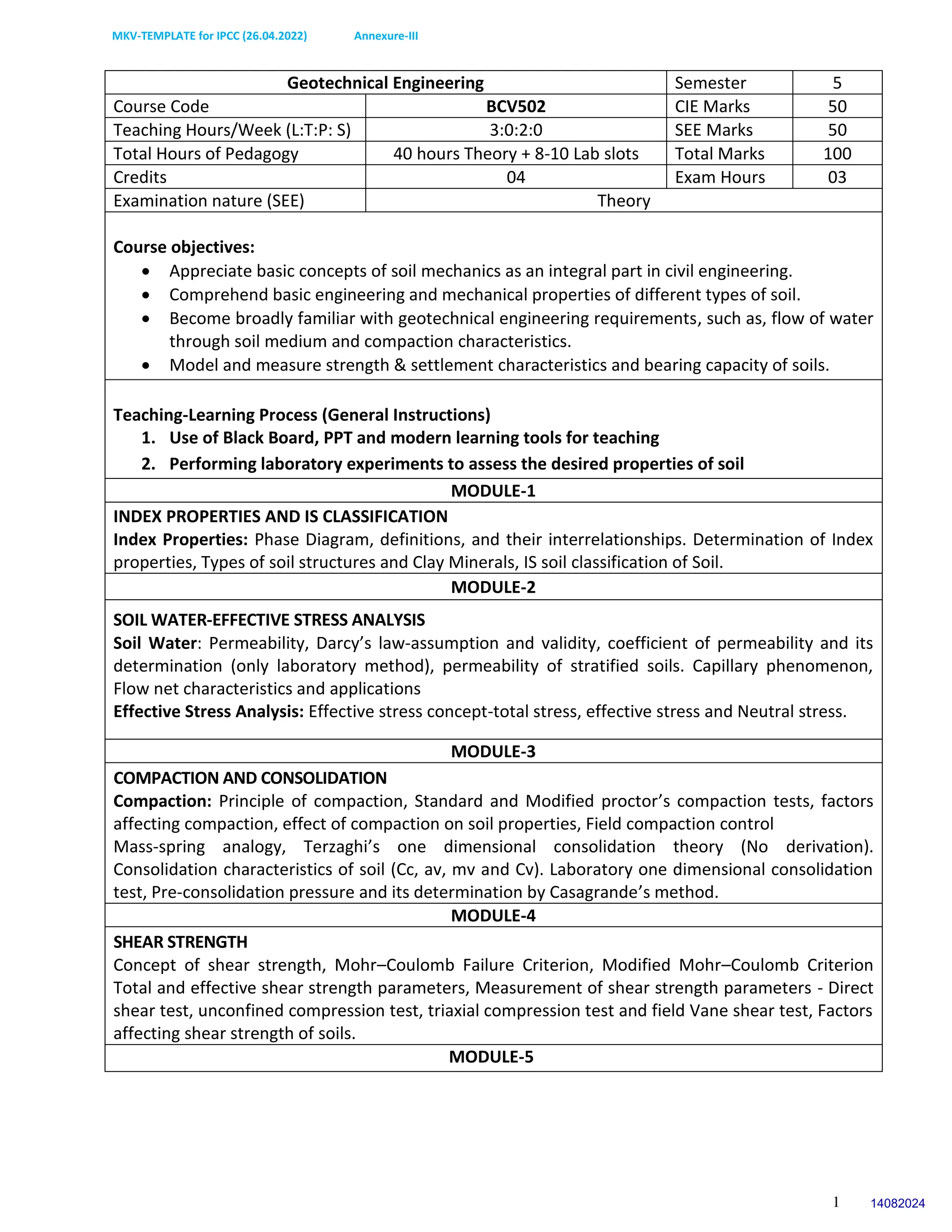MKV-TEMPLATE for IPCC (26.04.2022) Annexure-III
1
Geotechnical Engineering Semester 5
Course Code BCV502 CIE Marks 50
Teaching Hours/Week (L:T:P: S) 3:0:2:0 SEE Marks 50
Total Hours of Pedagogy 40 hours Theory + 8-10 Lab slots Total Marks 100
Credits 04 Exam Hours 03
Examination nature (SEE) Theory
Course objectives:
 Appreciate basic concepts of soil mechanics as an integral part in civil engineering.
 Comprehend basic engineering and mechanical properties of different types of soil.
 Become broadly familiar with geotechnical engineering requirements, such as, flow of water
through soil medium and compaction characteristics.
 Model and measure strength & settlement characteristics and bearing capacity of soils.
Teaching-Learning Process (General Instructions)
1. Use of Black Board, PPT and modern learning tools for teaching
2. Performing laboratory experiments to assess the desired properties of soil
MODULE-1
INDEX PROPERTIES AND IS CLASSIFICATION
Index Properties: Phase Diagram, definitions, and their interrelationships. Determination of Index
properties, Types of soil structures and Clay Minerals, IS soil classification of Soil.
MODULE-2
SOIL WATER-EFFECTIVE STRESS ANALYSIS
Soil Water: Permeability, Darcy’s law-assumption and validity, coefficient of permeability and its
determination (only laboratory method), permeability of stratified soils. Capillary phenomenon,
Flow net characteristics and applications
Effective Stress Analysis: Effective stress concept-total stress, effective stress and Neutral stress.
MODULE-3
COMPACTION AND CONSOLIDATION
Compaction: Principle of compaction, Standard and Modified proctor’s compaction tests, factors
affecting compaction, effect of compaction on soil properties, Field compaction control
Mass-spring analogy, Terzaghi’s one dimensional consolidation theory (No derivation).
Consolidation characteristics of soil (Cc, av, mv and Cv). Laboratory one dimensional consolidation
test, Pre-consolidation pressure and its determination by Casagrande’s method.
MODULE-4
SHEAR STRENGTH
Concept of shear strength, Mohr–Coulomb Failure Criterion, Modified Mohr–Coulomb Criterion
Total and effective shear strength parameters, Measurement of shear strength parameters - Direct
shear test, unconfined compression test, triaxial compression test and field Vane shear test, Factors
affecting shear strength of soils.
MODULE-5
14082024
 